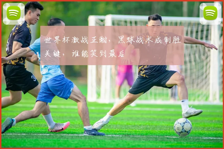 世界杯激战正酣，黑球战术成制胜关键，谁能笑到最后