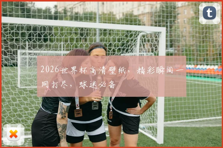2026世界杯高清壁纸，精彩瞬间一网打尽，球迷必备