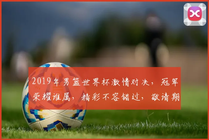 2019年男篮世界杯激情对决，冠军荣耀谁属，精彩不容错过，敬请期待