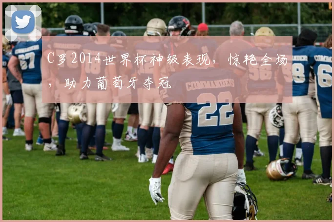 C罗2014世界杯神级表现，惊艳全场，助力葡萄牙夺冠