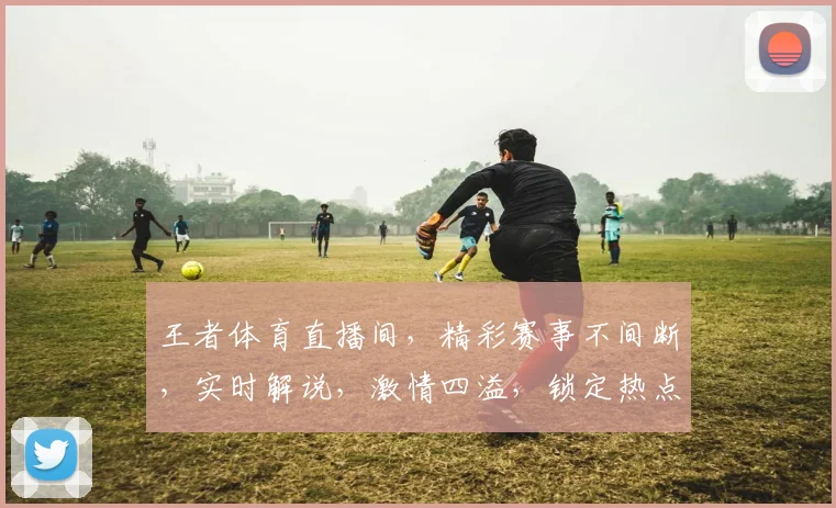 王者体育直播间，精彩赛事不间断，实时解说，激情四溢，锁定热点，不容错过，三重福利，等你来拿