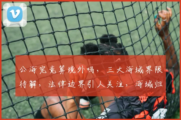 公海究竟算境外吗，三大海域界限待解，法律边界引人关注，海域归属待定