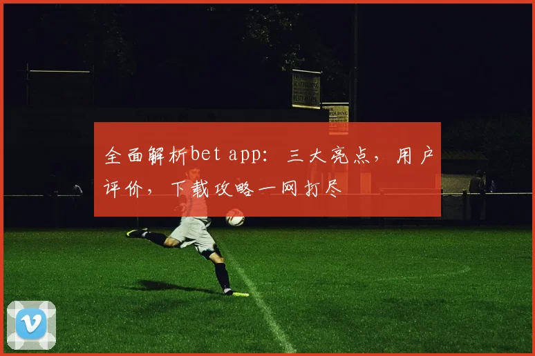 全面解析bet app：三大亮点，用户评价，下载攻略一网打尽